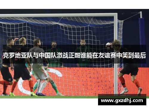 克罗地亚队与中国队激战正酣谁能在友谊赛中笑到最后